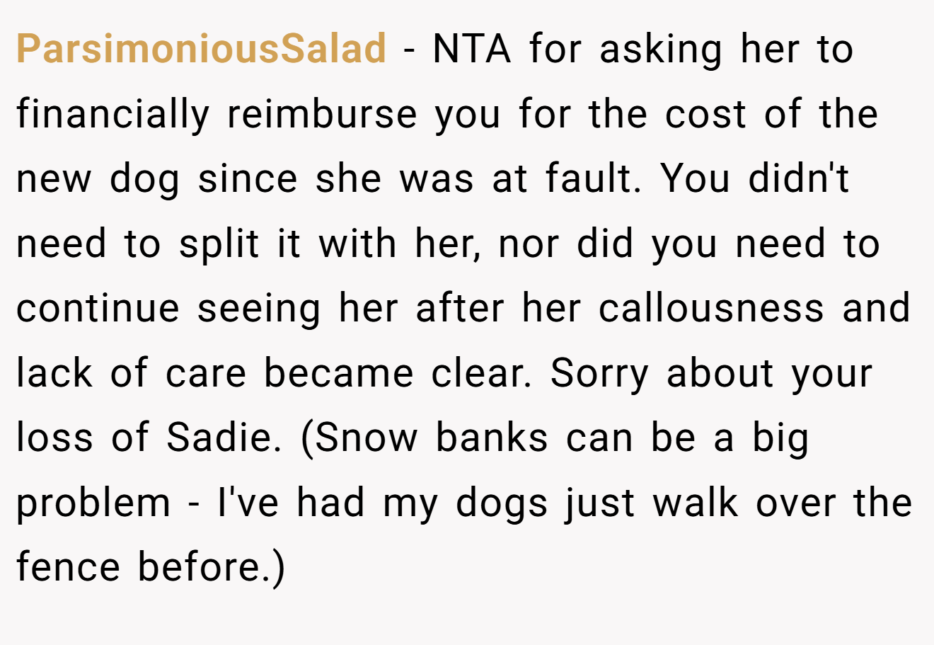 ParsimoniousSalad − NTA for asking her to financially reimburse you for the cost of the new dog since she was at fault. You didn't need to split it with her, nor did you need to continue seeing her after her callousness and lack of care became clear. Sorry about your loss of Sadie. (Snow banks can be a big problem - I've had my dogs just walk over the fence before.)
