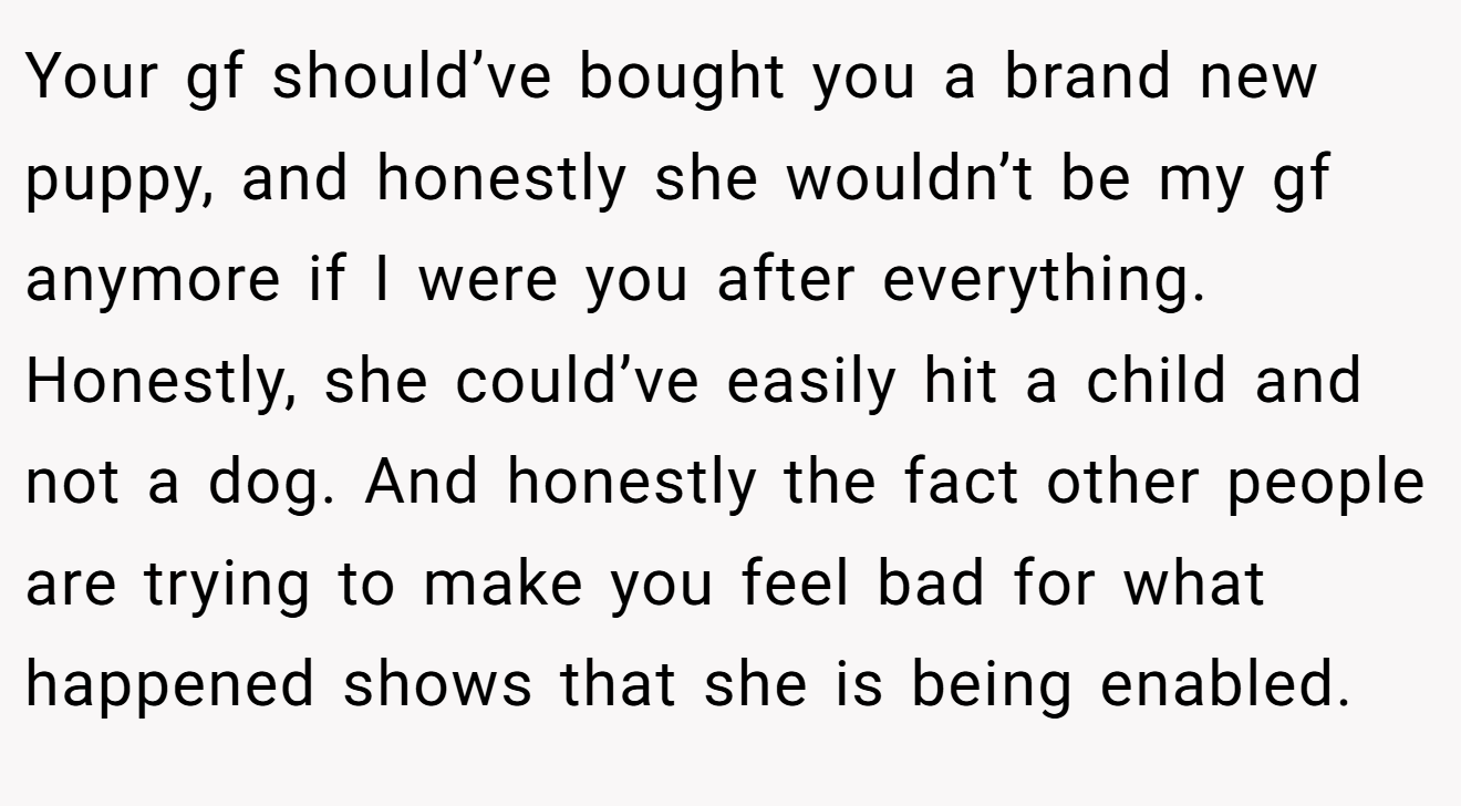 Your gf should’ve bought you a brand new puppy, and honestly she wouldn’t be my gf anymore if I were you after everything. Honestly, she could’ve easily hit a child and not a dog. And honestly the fact other people are trying to make you feel bad for what happened shows that she is being enabled.