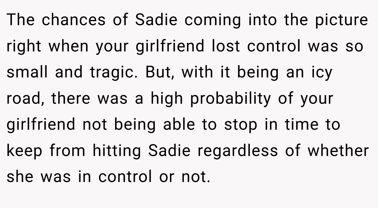 The chances of Sadie coming into the picture right when your girlfriend lost control was so small and tragic. But, with it being an icy road, there was a high probability of your girlfriend not being able to stop in time to keep from hitting Sadie regardless of whether she was in control or not.