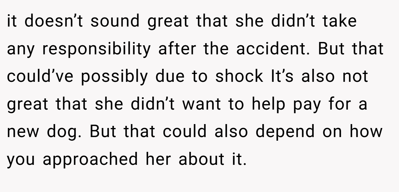it doesn’t sound great that she didn’t take any responsibility after the accident. But that could’ve possibly due to shock It’s also not great that she didn’t want to help pay for a new dog. But that could also depend on how you approached her about it.