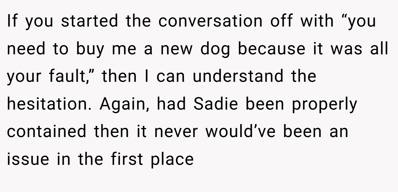 If you started the conversation off with “you need to buy me a new dog because it was all your fault,” then I can understand the hesitation. Again, had Sadie been properly contained then it never would’ve been an issue in the first place