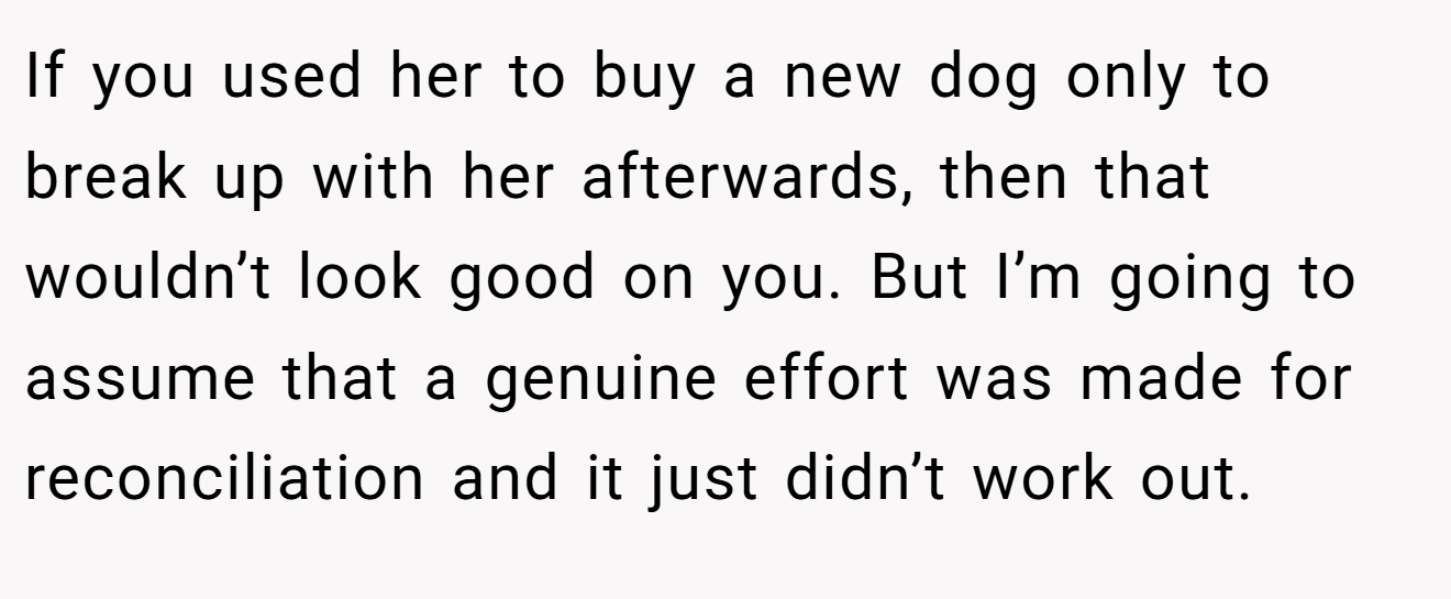 If you used her to buy a new dog only to break up with her afterwards, then that wouldn’t look good on you. But I’m going to assume that a genuine effort was made for reconciliation and it just didn’t work out.