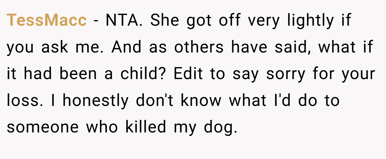 TessMacc − NTA. She got off very lightly if you ask me. And as others have said, what if it had been a child? Edit to say sorry for your loss. I honestly don't know what I'd do to someone who killed my dog.