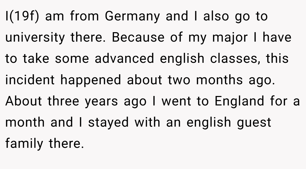 I(19f) am from Germany and I also go to university there. Because of my major I have to take some advanced english classes, this incident happened about two months ago. About three years ago I went to England for a month and I stayed with an english guest family there.