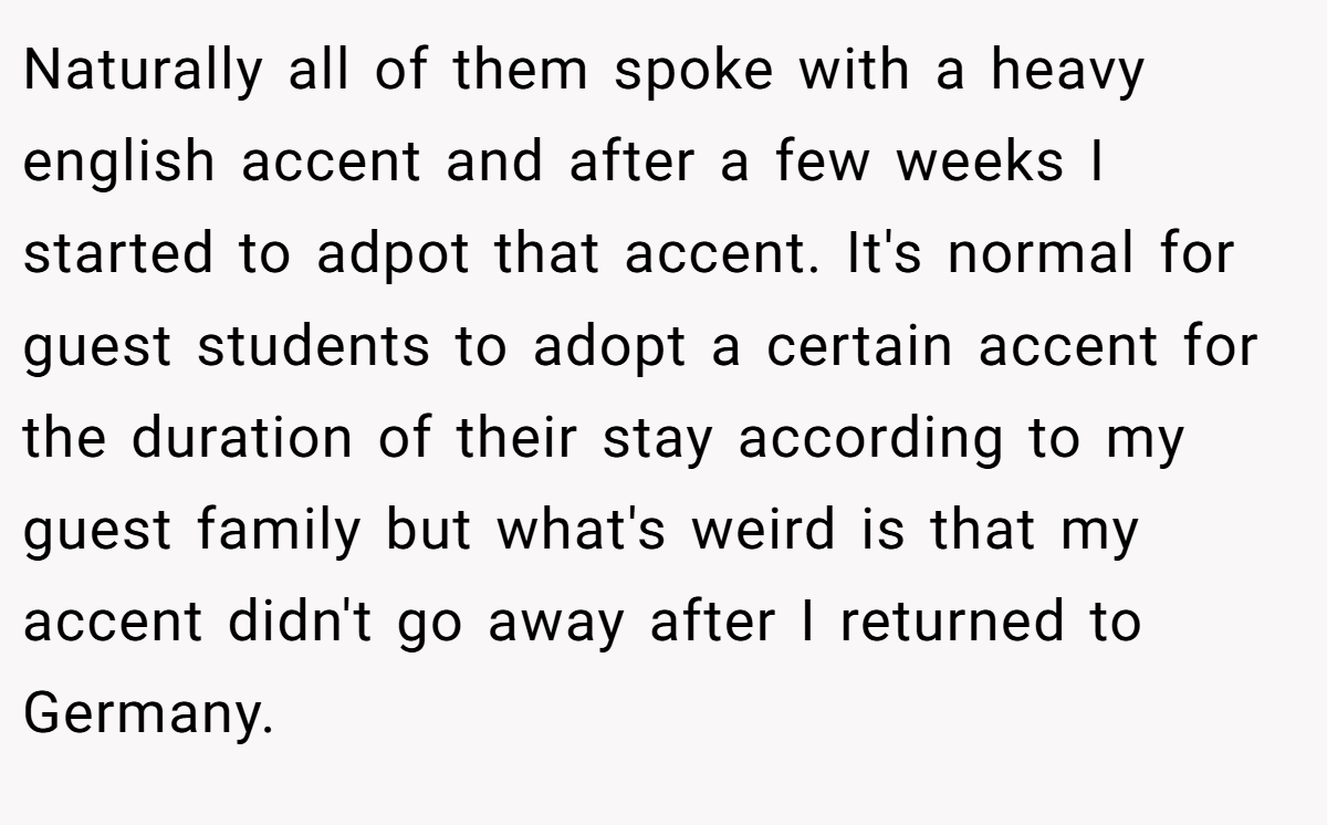 Naturally all of them spoke with a heavy english accent and after a few weeks I started to adpot that accent. It's normal for guest students to adopt a certain accent for the duration of their stay according to my guest family but what's weird is that my accent didn't go away after I returned to Germany.