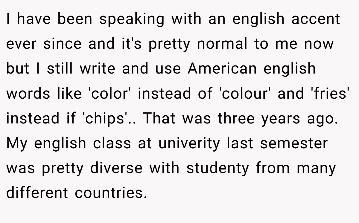 I have been speaking with an english accent ever since and it's pretty normal to me now but I still write and use American english words like 'color' instead of 'colour' and 'fries' instead if 'chips'.. That was three years ago. My english class at univerity last semester was pretty diverse with studenty from many different countries.