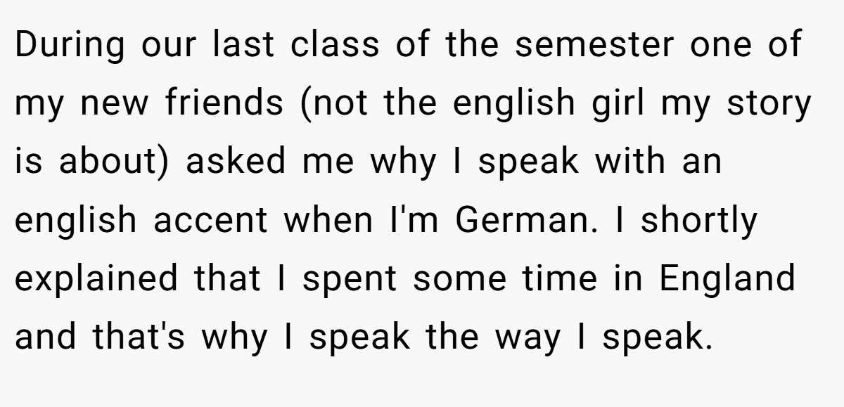During our last class of the semester one of my new friends (not the english girl my story is about) asked me why I speak with an english accent when I'm German. I shortly explained that I spent some time in England and that's why I speak the way I speak.