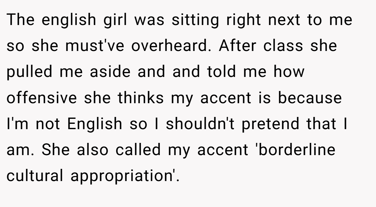 The english girl was sitting right next to me so she must've overheard. After class she pulled me aside and and told me how offensive she thinks my accent is because I'm not English so I shouldn't pretend that I am. She also called my accent 'borderline cultural appropriation'.
