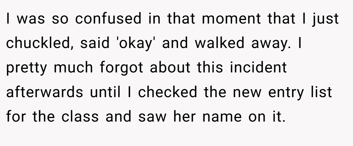 I was so confused in that moment that I just chuckled, said 'okay' and walked away. I pretty much forgot about this incident afterwards until I checked the new entry list for the class and saw her name on it.