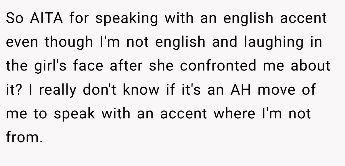 So AITA for speaking with an english accent even though I'm not english and laughing in the girl's face after she confronted me about it? I really don't know if it's an AH move of me to speak with an accent where I'm not from.