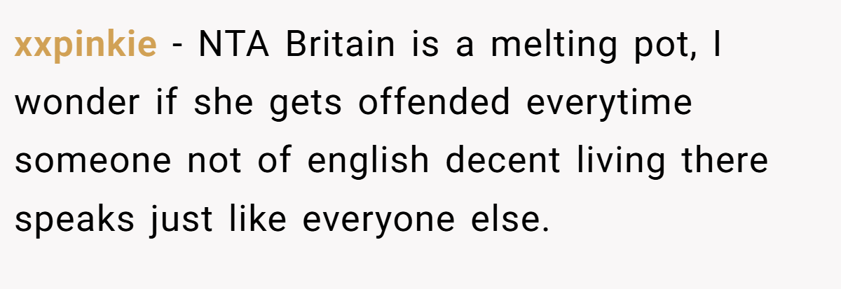 xxpinkie − NTA Britain is a melting pot, I wonder if she gets offended everytime someone not of english decent living there speaks just like everyone else.