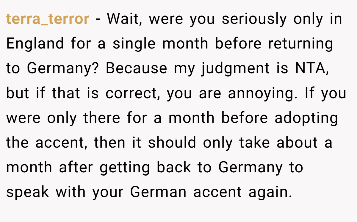terra_terror − Wait, were you seriously only in England for a single month before returning to Germany? Because my judgment is NTA, but if that is correct, you are annoying. If you were only there for a month before adopting the accent, then it should only take about a month after getting back to Germany to speak with your German accent again.