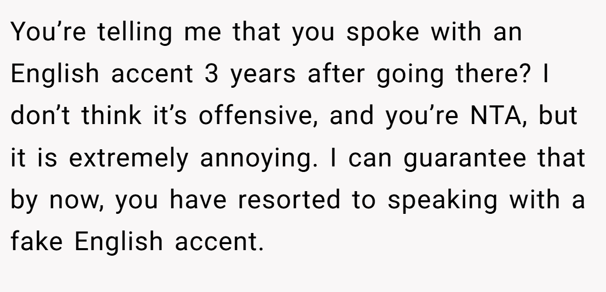 You’re telling me that you spoke with an English accent 3 years after going there? I don’t think it’s offensive, and you’re NTA, but it is extremely annoying. I can guarantee that by now, you have resorted to speaking with a fake English accent.