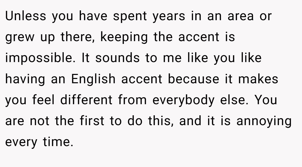 Unless you have spent years in an area or grew up there, keeping the accent is impossible. It sounds to me like you like having an English accent because it makes you feel different from everybody else. You are not the first to do this, and it is annoying every time.