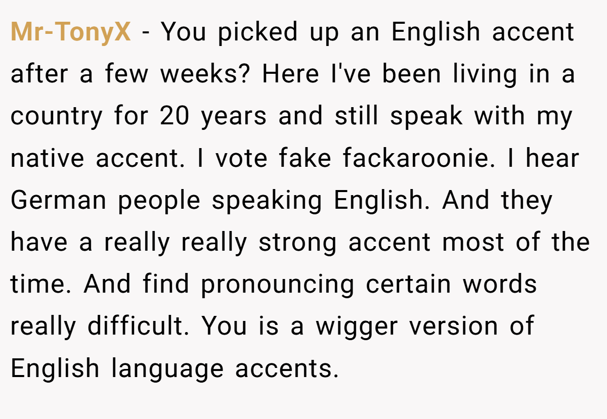 Mr-TonyX − You picked up an English accent after a few weeks? Here I've been living in a country for 20 years and still speak with my native accent. I vote fake fackaroonie. I hear German people speaking English. And they have a really really strong accent most of the time. And find pronouncing certain words really difficult. You is a wigger version of English language accents.