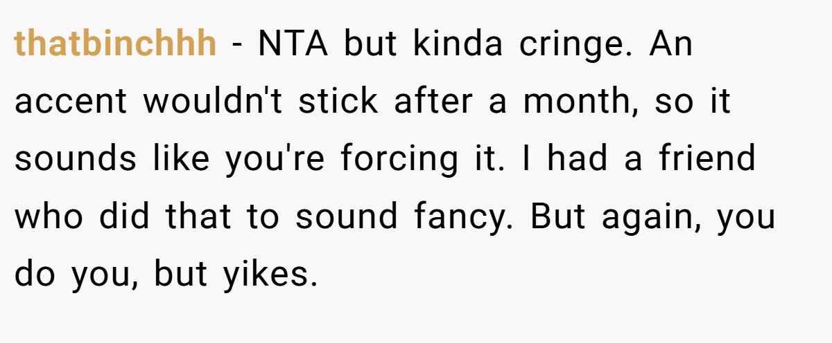 thatbinchhh − NTA but kinda cringe. An accent wouldn't stick after a month, so it sounds like you're forcing it. I had a friend who did that to sound fancy. But again, you do you, but yikes.