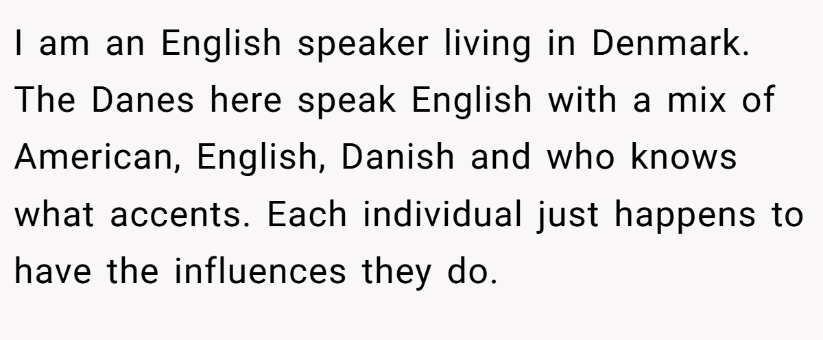 I am an English speaker living in Denmark. The Danes here speak English with a mix of American, English, Danish and who knows what accents. Each individual just happens to have the influences they do.