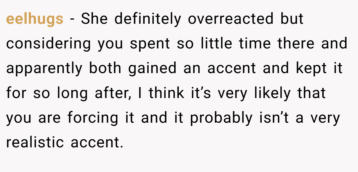 eelhugs − She definitely overreacted but considering you spent so little time there and apparently both gained an accent and kept it for so long after, I think it’s very likely that you are forcing it and it probably isn’t a very realistic accent.