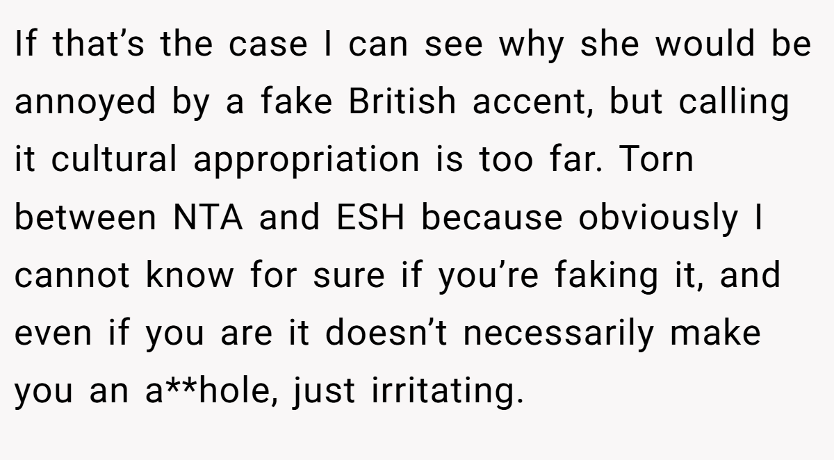 If that’s the case I can see why she would be annoyed by a fake British accent, but calling it cultural appropriation is too far. Torn between NTA and ESH because obviously I cannot know for sure if you’re faking it, and even if you are it doesn’t necessarily make you an a**hole, just irritating.