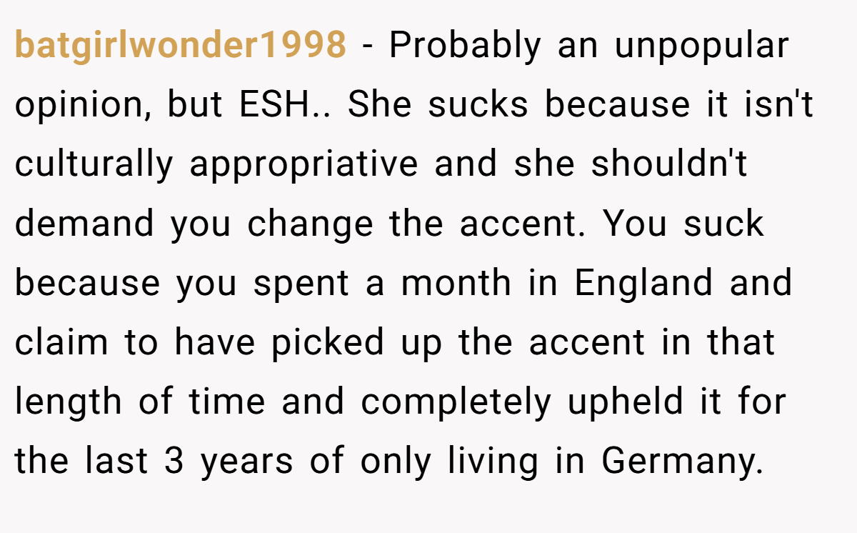batgirlwonder1998 − Probably an unpopular opinion, but ESH.. She sucks because it isn't culturally appropriative and she shouldn't demand you change the accent. You suck because you spent a month in England and claim to have picked up the accent in that length of time and completely upheld it for the last 3 years of only living in Germany.