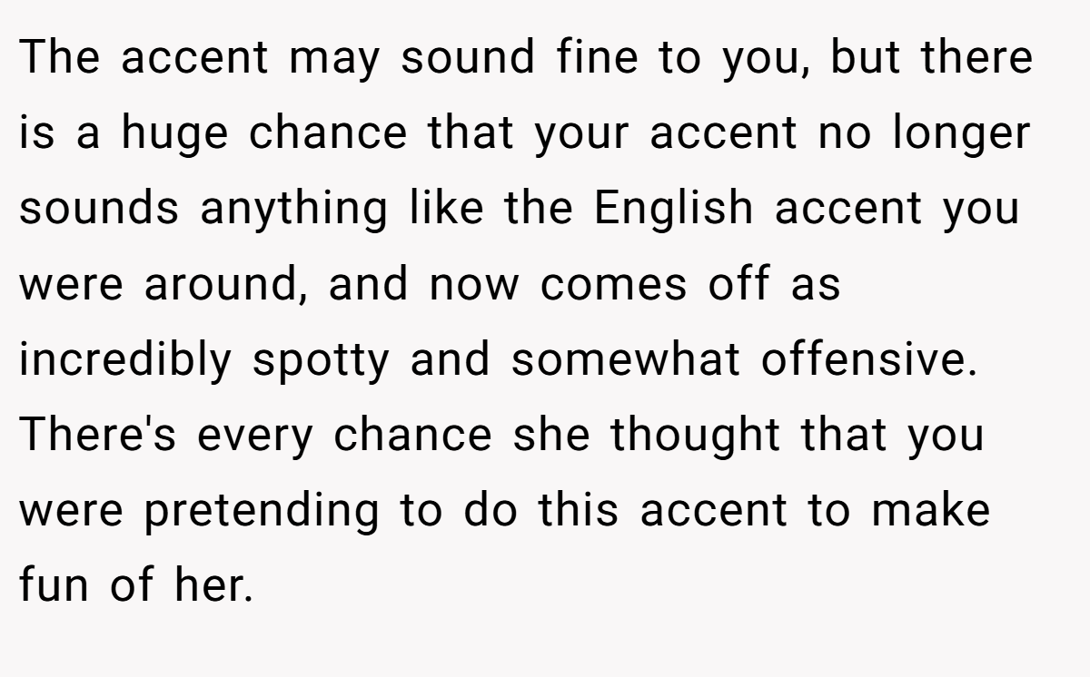 The accent may sound fine to you, but there is a huge chance that your accent no longer sounds anything like the English accent you were around, and now comes off as incredibly spotty and somewhat offensive. There's every chance she thought that you were pretending to do this accent to make fun of her.
