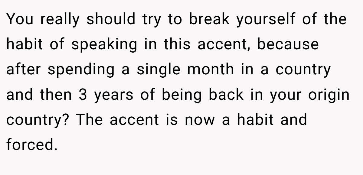 You really should try to break yourself of the habit of speaking in this accent, because after spending a single month in a country and then 3 years of being back in your origin country? The accent is now a habit and forced.