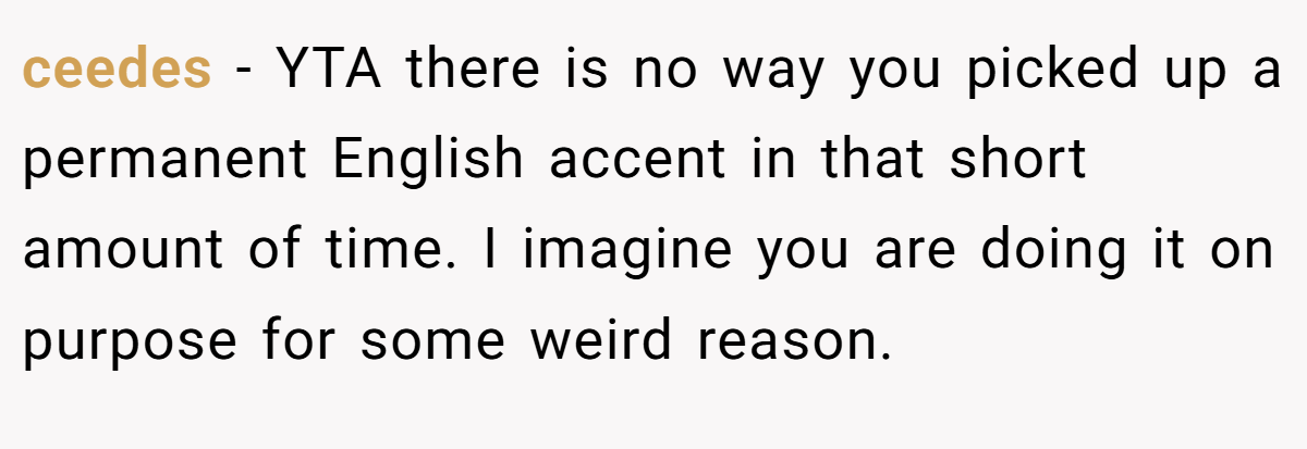 ceedes − YTA there is no way you picked up a permanent English accent in that short amount of time. I imagine you are doing it on purpose for some weird reason.