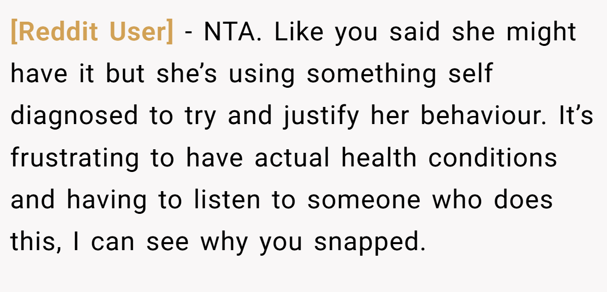 [Reddit User] − NTA. Like you said she might have it but she’s using something self diagnosed to try and justify her behaviour. It’s frustrating to have actual health conditions and having to listen to someone who does this, I can see why you snapped.