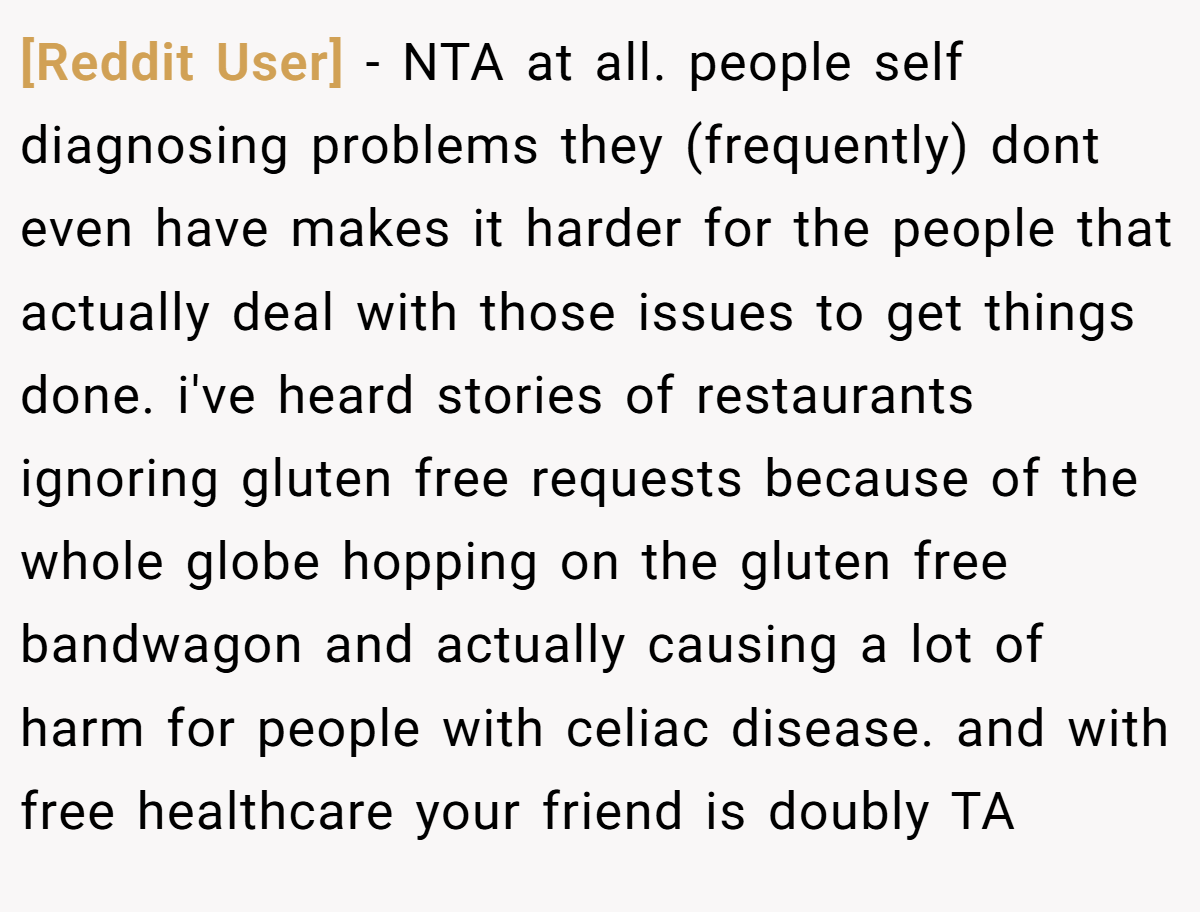 [Reddit User] − NTA at all. people self diagnosing problems they (frequently) dont even have makes it harder for the people that actually deal with those issues to get things done. i've heard stories of restaurants ignoring gluten free requests because of the whole globe hopping on the gluten free bandwagon and actually causing a lot of harm for people with celiac disease. and with free healthcare your friend is doubly TA