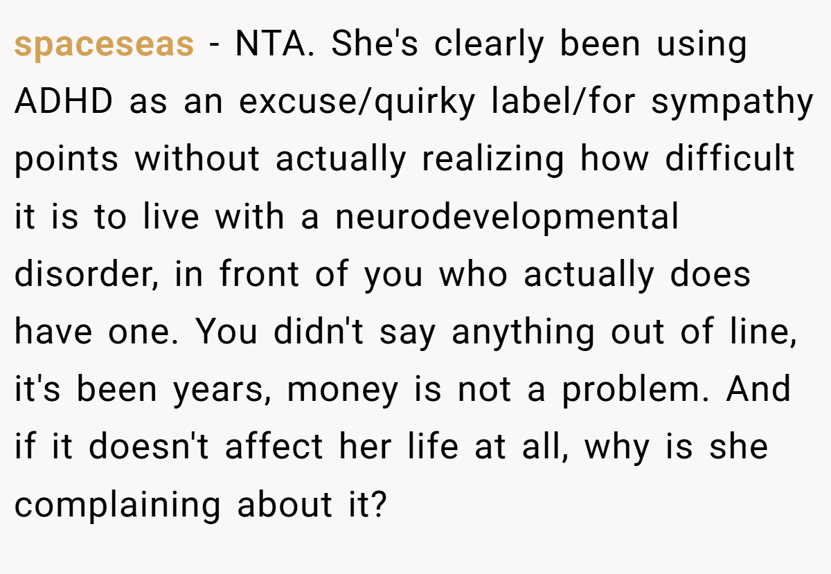 spaceseas − NTA. She's clearly been using ADHD as an excuse/quirky label/for sympathy points without actually realizing how difficult it is to live with a neurodevelopmental disorder, in front of you who actually does have one. You didn't say anything out of line, it's been years, money is not a problem. And if it doesn't affect her life at all, why is she complaining about it?