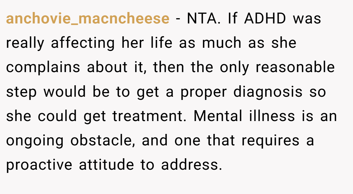 anchovie_macncheese − NTA. If ADHD was really affecting her life as much as she complains about it, then the only reasonable step would be to get a proper diagnosis so she could get treatment. Mental illness is an ongoing obstacle, and one that requires a proactive attitude to address.