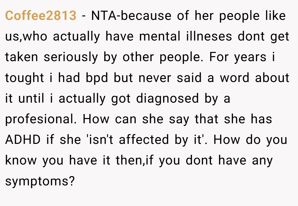 Coffee2813 − NTA-because of her people like us,who actually have mental illneses dont get taken seriously by other people. For years i tought i had bpd but never said a word about it until i actually got diagnosed by a profesional. How can she say that she has ADHD if she 'isn't affected by it'. How do you know you have it then,if you dont have any symptoms?