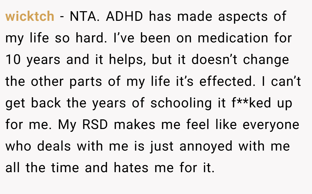 wicktch − NTA. ADHD has made aspects of my life so hard. I’ve been on medication for 10 years and it helps, but it doesn’t change the other parts of my life it’s effected. I can’t get back the years of schooling it f**ked up for me. My RSD makes me feel like everyone who deals with me is just annoyed with me all the time and hates me for it.
