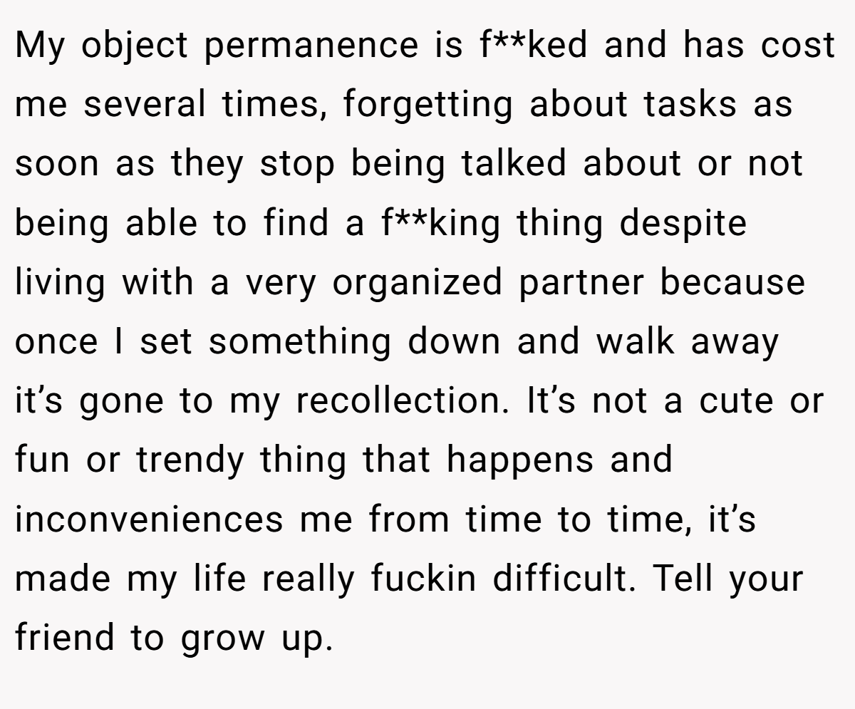 My object permanence is f**ked and has cost me several times, forgetting about tasks as soon as they stop being talked about or not being able to find a f**king thing despite living with a very organized partner because once I set something down and walk away it’s gone to my recollection. It’s not a cute or fun or trendy thing that happens and inconveniences me from time to time, it’s made my life really fuckin difficult. Tell your friend to grow up.