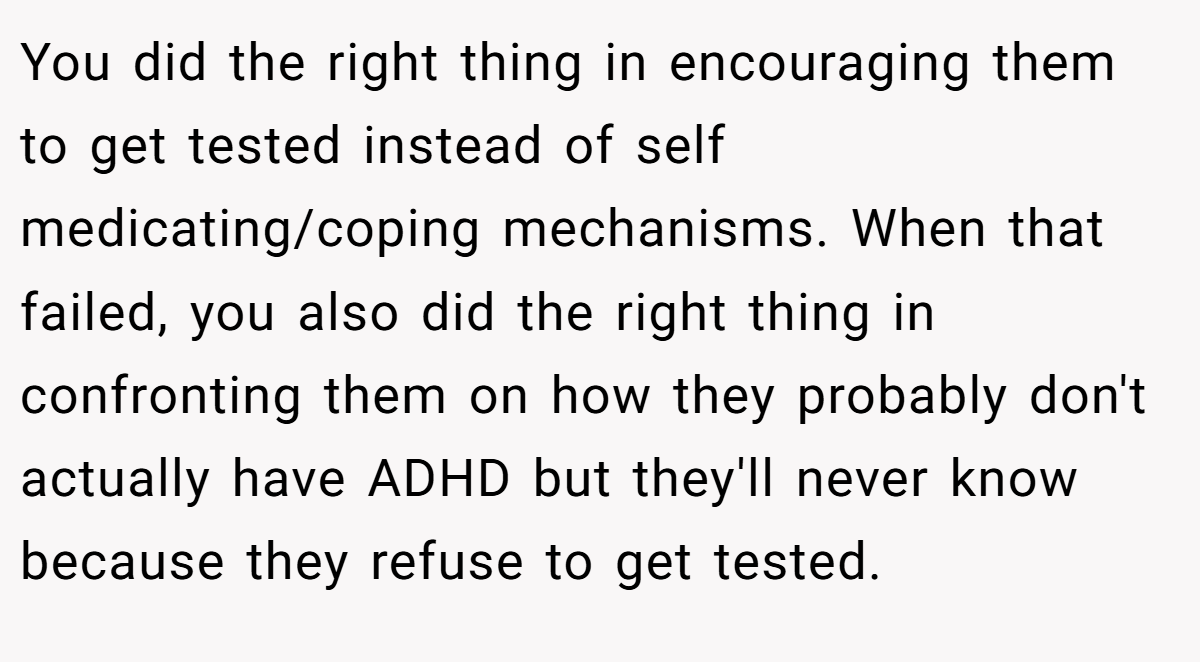 You did the right thing in encouraging them to get tested instead of self medicating/coping mechanisms. When that failed, you also did the right thing in confronting them on how they probably don't actually have ADHD but they'll never know because they refuse to get tested.
