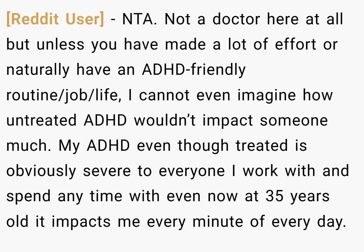 [Reddit User] − NTA. Not a doctor here at all but unless you have made a lot of effort or naturally have an ADHD-friendly routine/job/life, I cannot even imagine how untreated ADHD wouldn’t impact someone much. My ADHD even though treated is obviously severe to everyone I work with and spend any time with even now at 35 years old it impacts me every minute of every day.