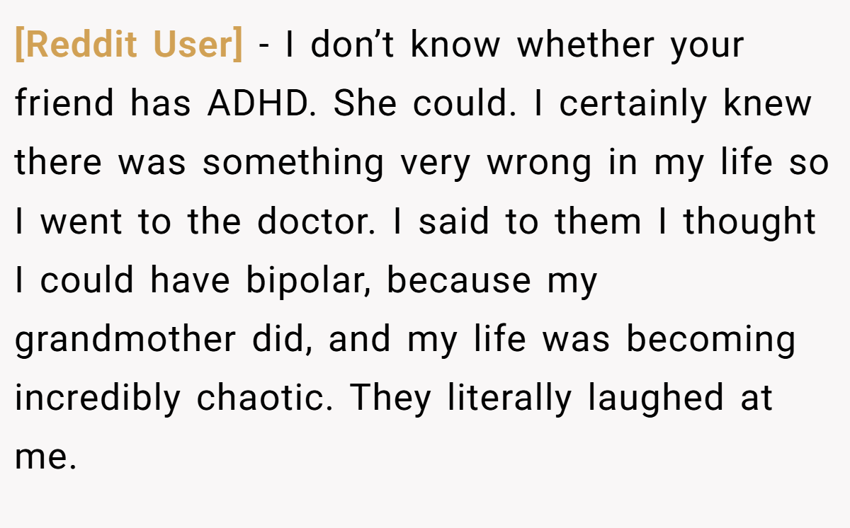 [Reddit User] − I don’t know whether your friend has ADHD. She could. I certainly knew there was something very wrong in my life so I went to the doctor. I said to them I thought I could have bipolar, because my grandmother did, and my life was becoming incredibly chaotic. They literally laughed at me.