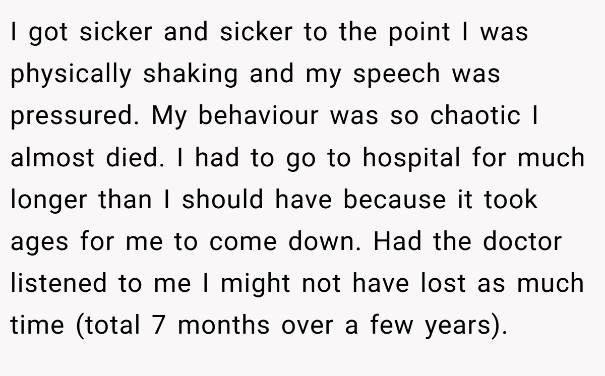 I got sicker and sicker to the point I was physically shaking and my speech was pressured. My behaviour was so chaotic I almost died. I had to go to hospital for much longer than I should have because it took ages for me to come down. Had the doctor listened to me I might not have lost as much time (total 7 months over a few years).