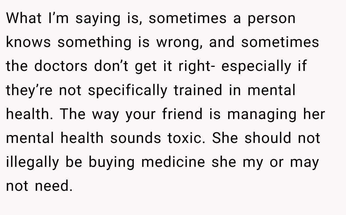 What I’m saying is, sometimes a person knows something is wrong, and sometimes the doctors don’t get it right- especially if they’re not specifically trained in mental health. The way your friend is managing her mental health sounds toxic. She should not illegally be buying medicine she my or may not need.