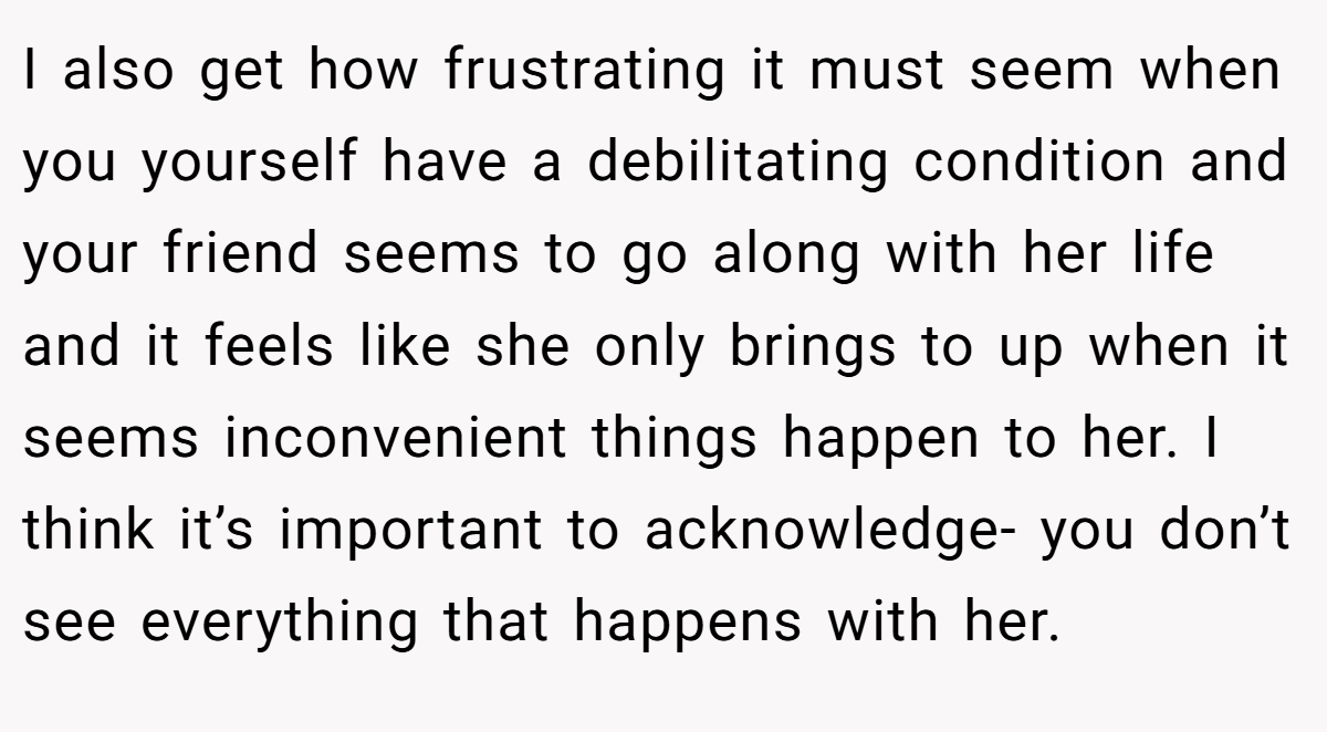 I also get how frustrating it must seem when you yourself have a debilitating condition and your friend seems to go along with her life and it feels like she only brings to up when it seems inconvenient things happen to her. I think it’s important to acknowledge- you don’t see everything that happens with her.