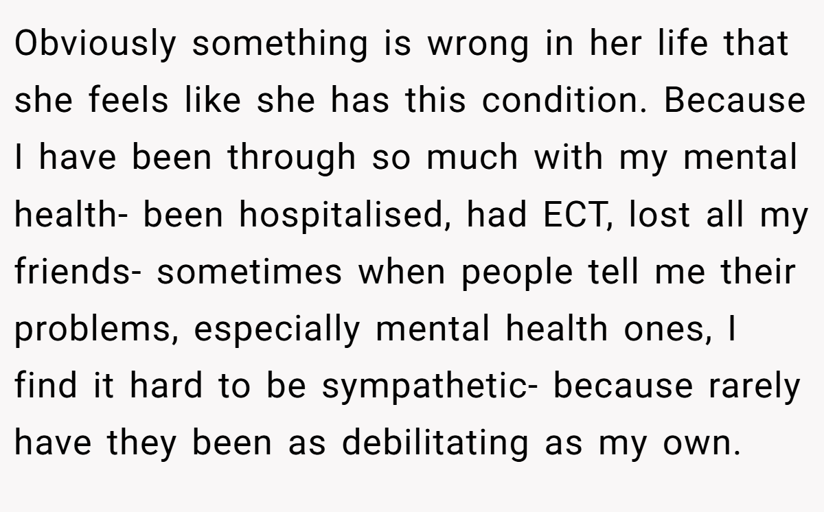 Obviously something is wrong in her life that she feels like she has this condition. Because I have been through so much with my mental health- been hospitalised, had ECT, lost all my friends- sometimes when people tell me their problems, especially mental health ones, I find it hard to be sympathetic- because rarely have they been as debilitating as my own.