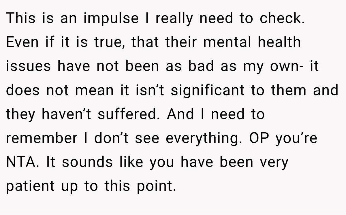 This is an impulse I really need to check. Even if it is true, that their mental health issues have not been as bad as my own- it does not mean it isn’t significant to them and they haven’t suffered. And I need to remember I don’t see everything. OP you’re NTA. It sounds like you have been very patient up to this point.