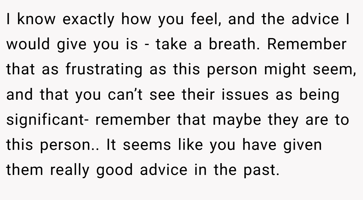 I know exactly how you feel, and the advice I would give you is - take a breath. Remember that as frustrating as this person might seem, and that you can’t see their issues as being significant- remember that maybe they are to this person.. It seems like you have given them really good advice in the past.