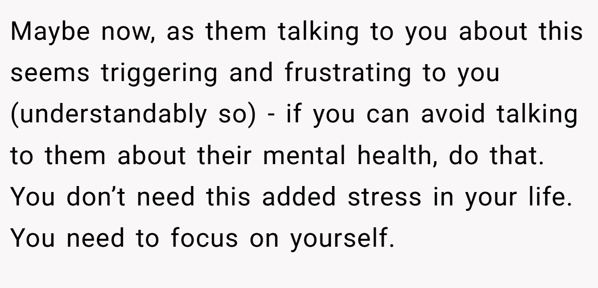 Maybe now, as them talking to you about this seems triggering and frustrating to you (understandably so) - if you can avoid talking to them about their mental health, do that. You don’t need this added stress in your life. You need to focus on yourself.