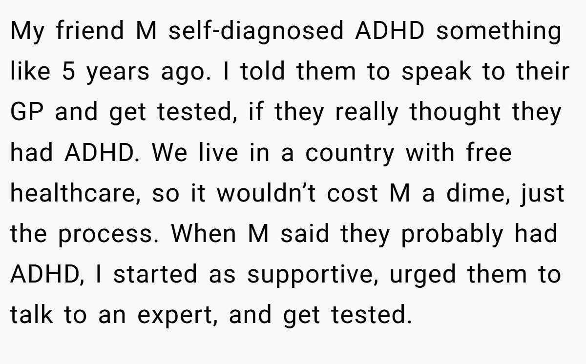 My friend M self-diagnosed ADHD something like 5 years ago. I told them to speak to their GP and get tested, if they really thought they had ADHD. We live in a country with free healthcare, so it wouldn’t cost M a dime, just the process. When M said they probably had ADHD, I started as supportive, urged them to talk to an expert, and get tested.