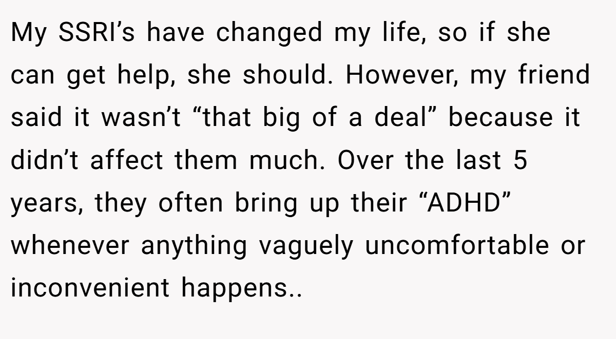 My SSRI’s have changed my life, so if she can get help, she should. However, my friend said it wasn’t “that big of a deal” because it didn’t affect them much. Over the last 5 years, they often bring up their “ADHD” whenever anything vaguely uncomfortable or inconvenient happens..