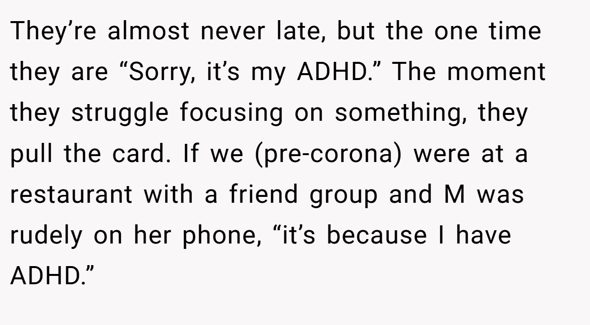 They’re almost never late, but the one time they are “Sorry, it’s my ADHD.” The moment they struggle focusing on something, they pull the card. If we (pre-corona) were at a restaurant with a friend group and M was rudely on her phone, “it’s because I have ADHD.”