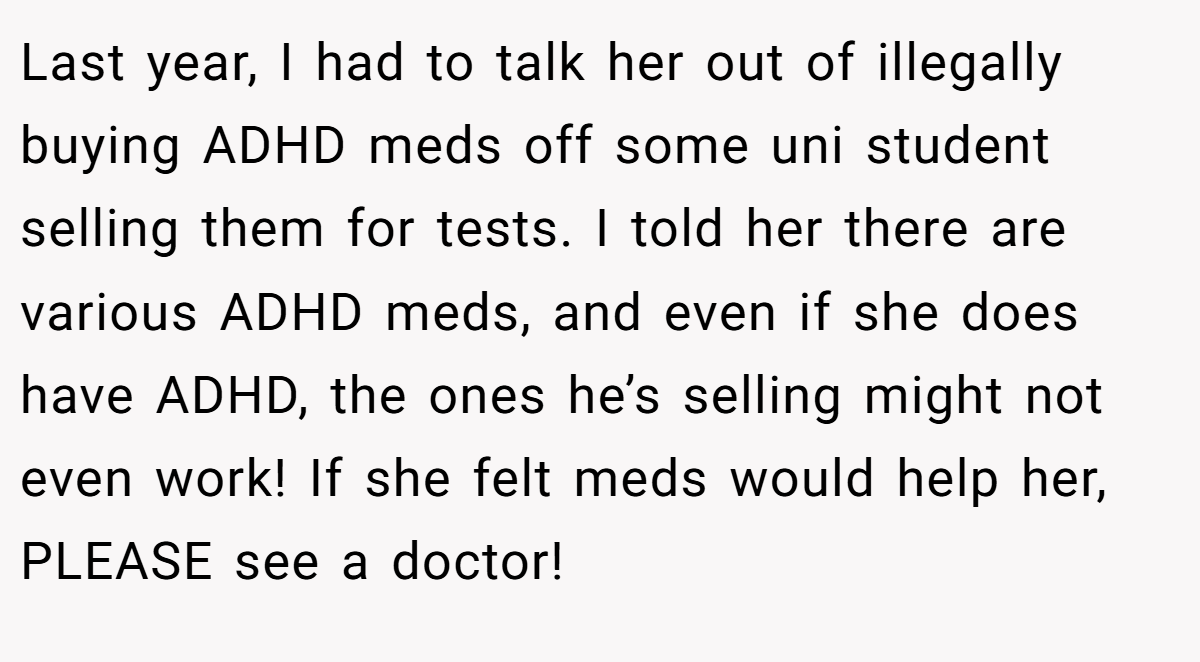 Last year, I had to talk her out of illegally buying ADHD meds off some uni student selling them for tests. I told her there are various ADHD meds, and even if she does have ADHD, the ones he’s selling might not even work! If she felt meds would help her, PLEASE see a doctor!