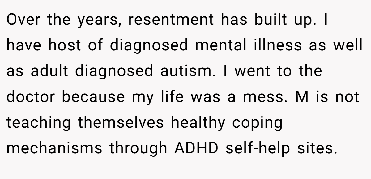 Over the years, resentment has built up. I have host of diagnosed mental illness as well as adult diagnosed autism. I went to the doctor because my life was a mess. M is not teaching themselves healthy coping mechanisms through ADHD self-help sites.