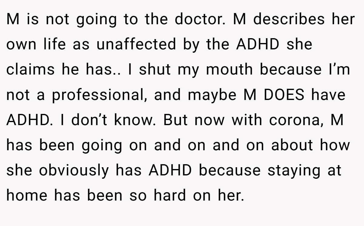 M is not going to the doctor. M describes her own life as unaffected by the ADHD she claims he has.. I shut my mouth because I’m not a professional, and maybe M DOES have ADHD. I don’t know. But now with corona, M has been going on and on and on about how she obviously has ADHD because staying at home has been so hard on her.